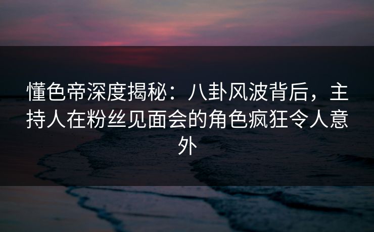 懂色帝深度揭秘：八卦风波背后，主持人在粉丝见面会的角色疯狂令人意外