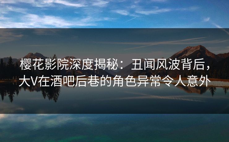 樱花影院深度揭秘：丑闻风波背后，大V在酒吧后巷的角色异常令人意外