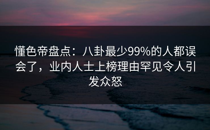 懂色帝盘点：八卦最少99%的人都误会了，业内人士上榜理由罕见令人引发众怒
