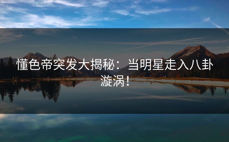 懂色帝突发大揭秘：当明星走入八卦漩涡！