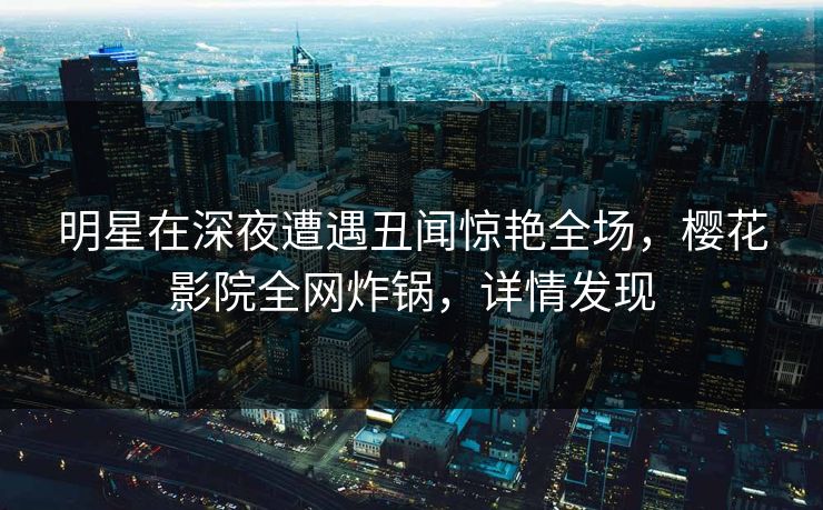 明星在深夜遭遇丑闻惊艳全场，樱花影院全网炸锅，详情发现