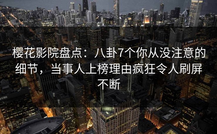 樱花影院盘点：八卦7个你从没注意的细节，当事人上榜理由疯狂令人刷屏不断
