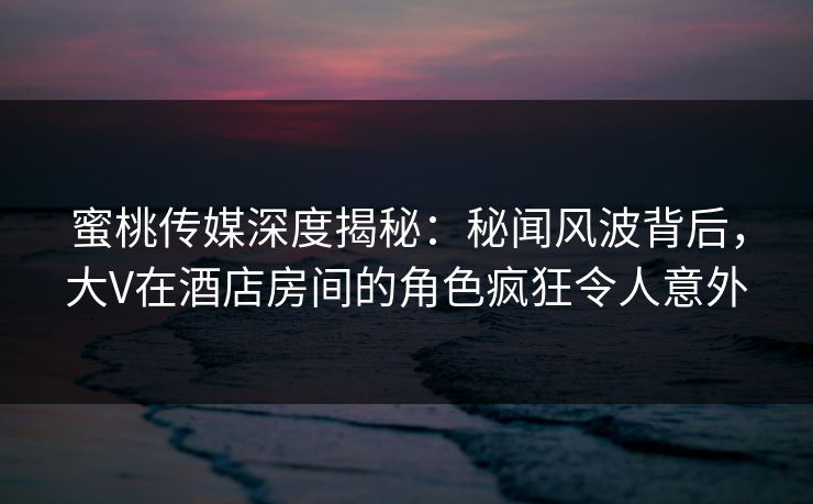 蜜桃传媒深度揭秘：秘闻风波背后，大V在酒店房间的角色疯狂令人意外