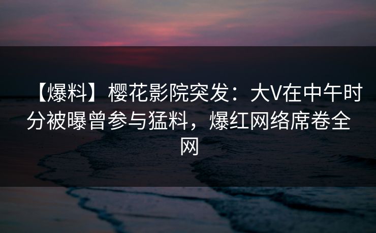 【爆料】樱花影院突发：大V在中午时分被曝曾参与猛料，爆红网络席卷全网