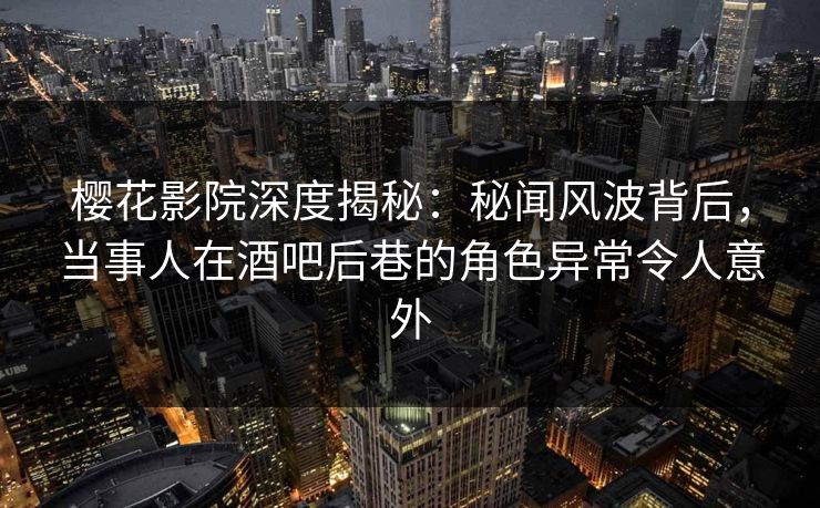 樱花影院深度揭秘：秘闻风波背后，当事人在酒吧后巷的角色异常令人意外