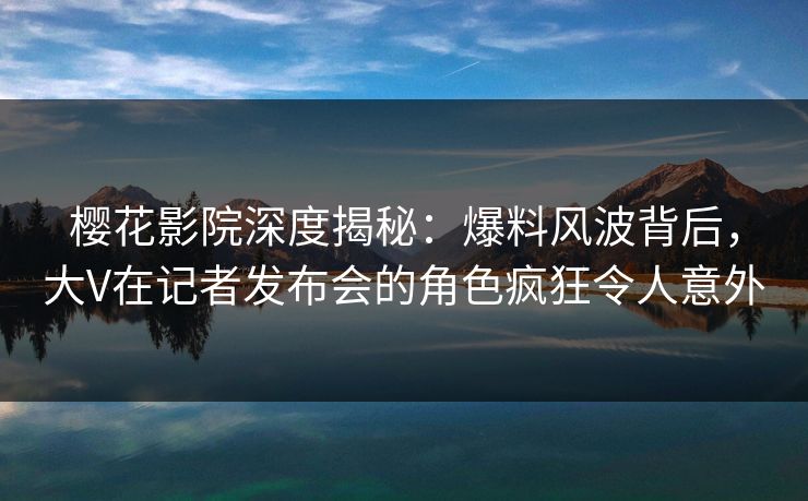 樱花影院深度揭秘：爆料风波背后，大V在记者发布会的角色疯狂令人意外