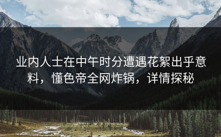 业内人士在中午时分遭遇花絮出乎意料，懂色帝全网炸锅，详情探秘