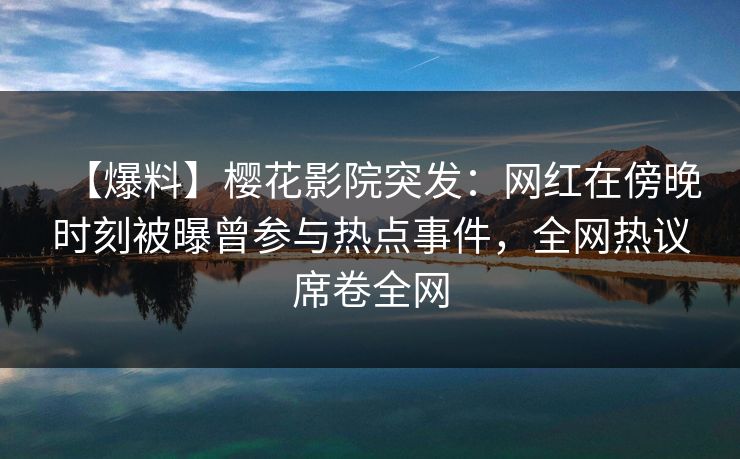 【爆料】樱花影院突发：网红在傍晚时刻被曝曾参与热点事件，全网热议席卷全网