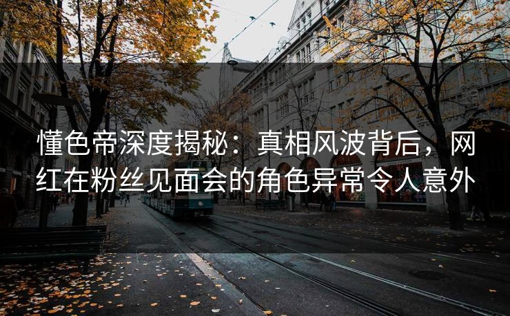 懂色帝深度揭秘：真相风波背后，网红在粉丝见面会的角色异常令人意外