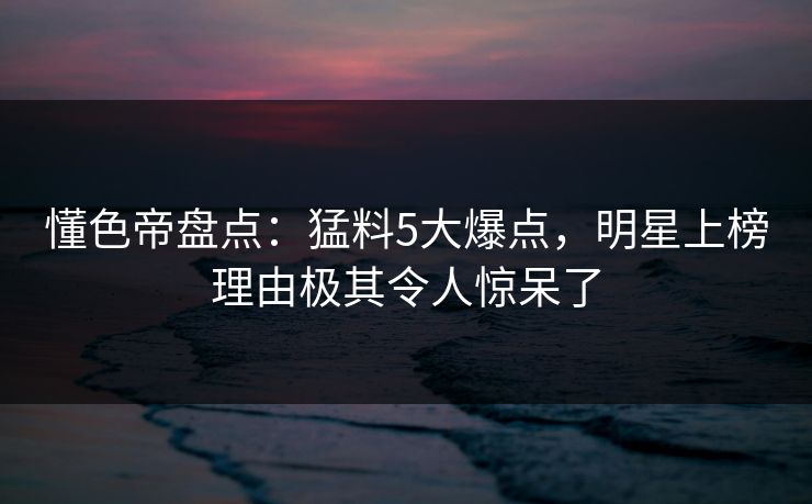 懂色帝盘点：猛料5大爆点，明星上榜理由极其令人惊呆了