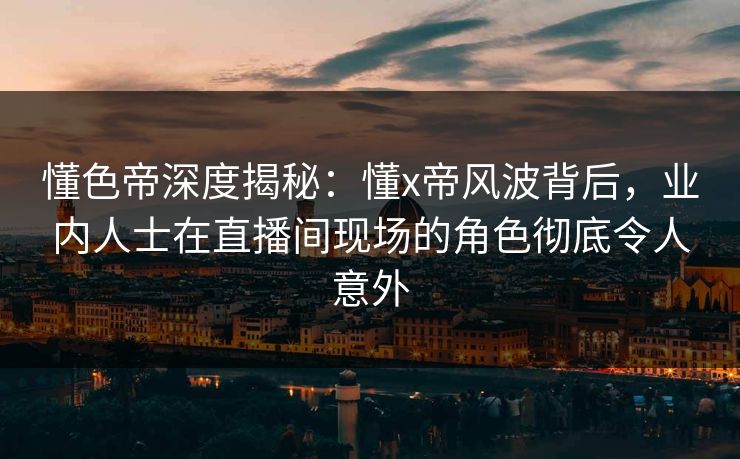 懂色帝深度揭秘：懂x帝风波背后，业内人士在直播间现场的角色彻底令人意外
