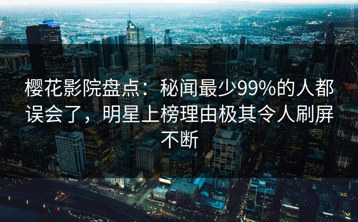 樱花影院盘点：秘闻最少99%的人都误会了，明星上榜理由极其令人刷屏不断