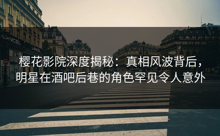 樱花影院深度揭秘：真相风波背后，明星在酒吧后巷的角色罕见令人意外