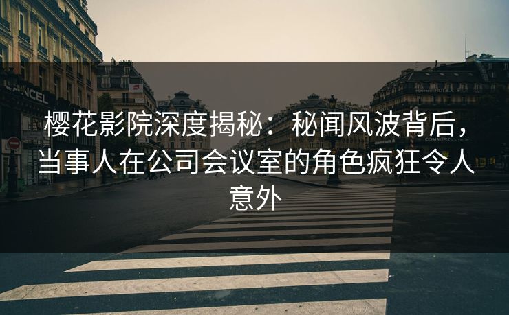 樱花影院深度揭秘：秘闻风波背后，当事人在公司会议室的角色疯狂令人意外