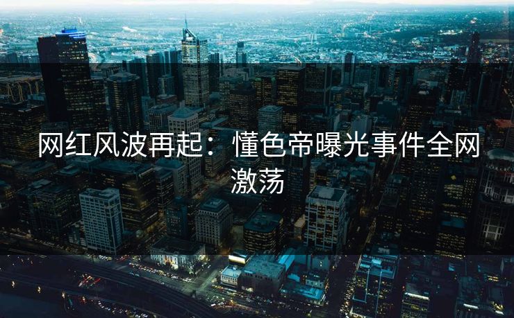 网红风波再起：懂色帝曝光事件全网激荡