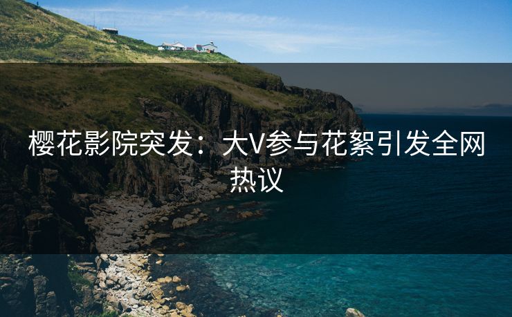樱花影院突发：大V参与花絮引发全网热议