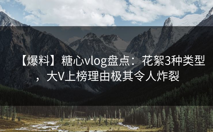 【爆料】糖心vlog盘点：花絮3种类型，大V上榜理由极其令人炸裂