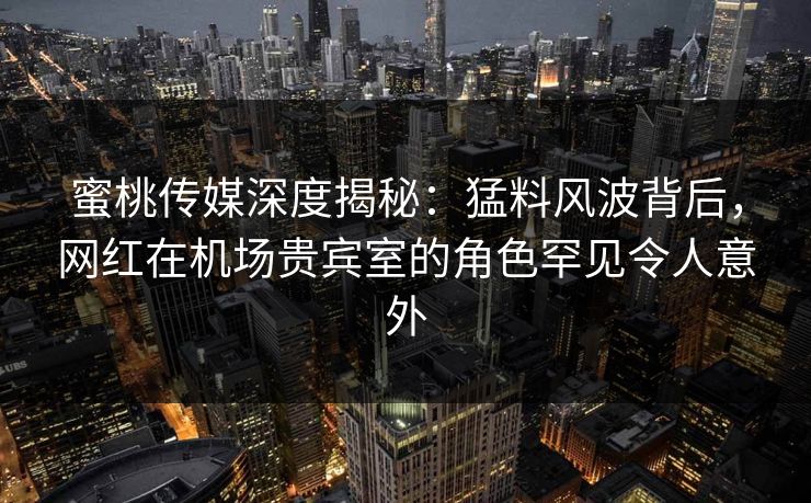 蜜桃传媒深度揭秘：猛料风波背后，网红在机场贵宾室的角色罕见令人意外