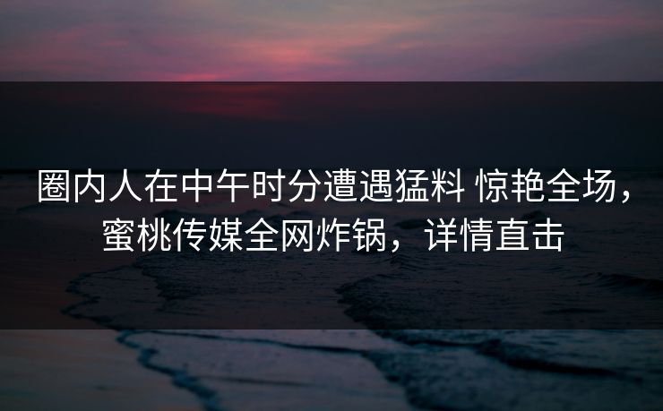 圈内人在中午时分遭遇猛料 惊艳全场,蜜桃传媒全网炸锅,详情直击 圈内人在中午时分遭遇猛料 惊艳全场,蜜桃传媒全网炸锅,详情直击