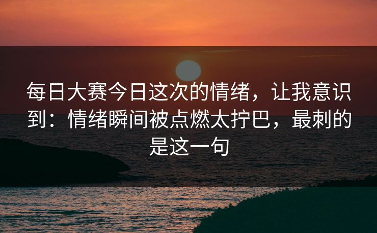 每日大赛今日这次的情绪，让我意识到：情绪瞬间被点燃太拧巴，最刺的是这一句
