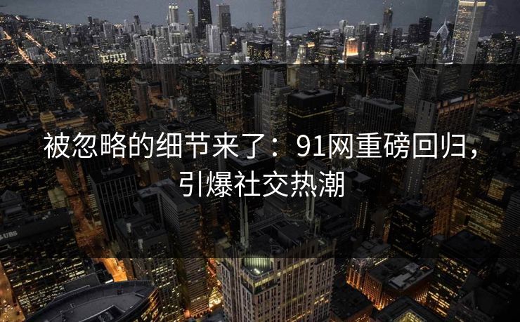 被忽略的细节来了：91网重磅回归，引爆社交热潮