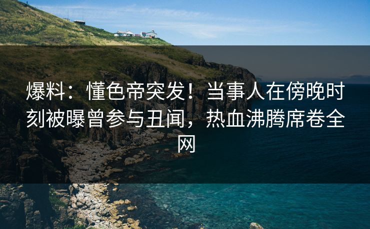 爆料：懂色帝突发！当事人在傍晚时刻被曝曾参与丑闻，热血沸腾席卷全网