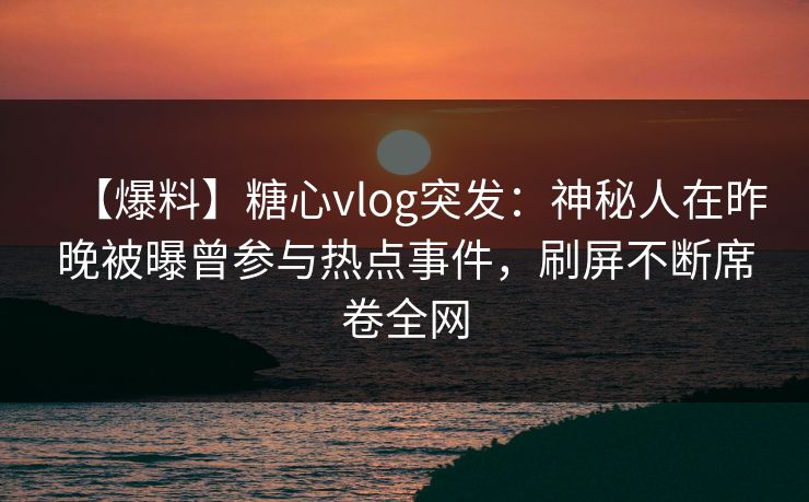 【爆料】糖心vlog突发：神秘人在昨晚被曝曾参与热点事件，刷屏不断席卷全网