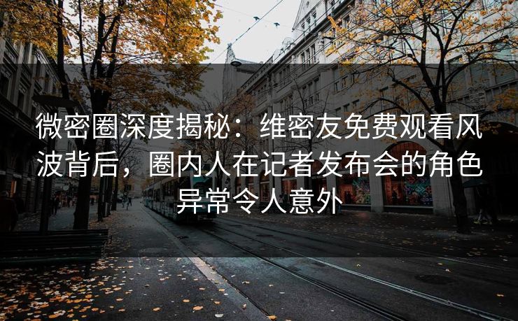 微密圈深度揭秘：维密友免费观看风波背后，圈内人在记者发布会的角色异常令人意外