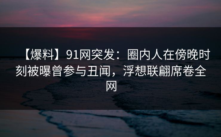 【爆料】91网突发：圈内人在傍晚时刻被曝曾参与丑闻，浮想联翩席卷全网