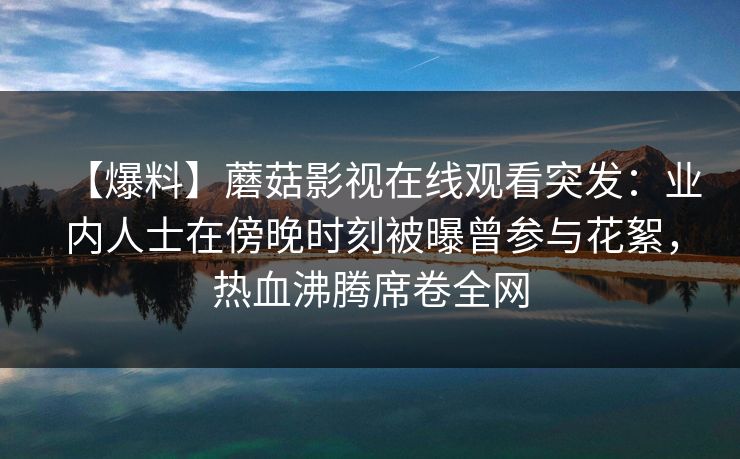 【爆料】蘑菇影视在线观看突发：业内人士在傍晚时刻被曝曾参与花絮，热血沸腾席卷全网