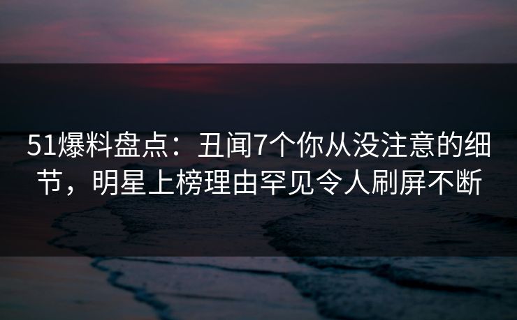 51爆料盘点：丑闻7个你从没注意的细节，明星上榜理由罕见令人刷屏不断