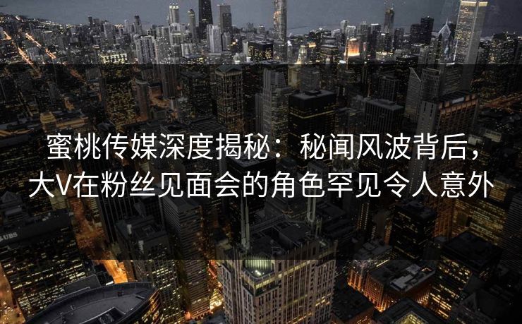 蜜桃传媒深度揭秘：秘闻风波背后，大V在粉丝见面会的角色罕见令人意外