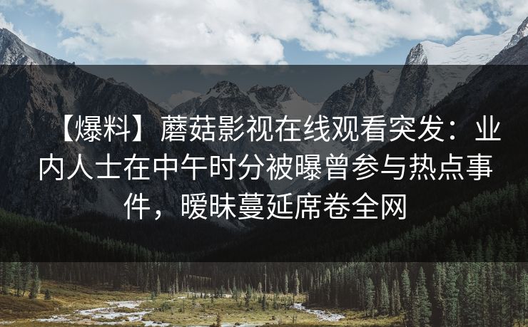 【爆料】蘑菇影视在线观看突发：业内人士在中午时分被曝曾参与热点事件，暧昧蔓延席卷全网