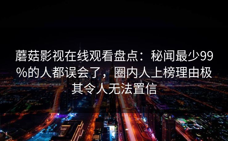 蘑菇影视在线观看盘点：秘闻最少99%的人都误会了，圈内人上榜理由极其令人无法置信