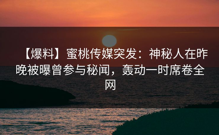 【爆料】蜜桃传媒突发：神秘人在昨晚被曝曾参与秘闻，轰动一时席卷全网