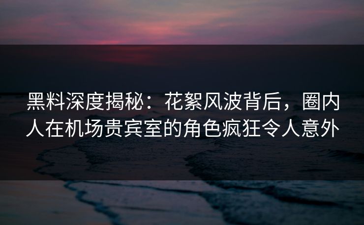 黑料深度揭秘：花絮风波背后，圈内人在机场贵宾室的角色疯狂令人意外