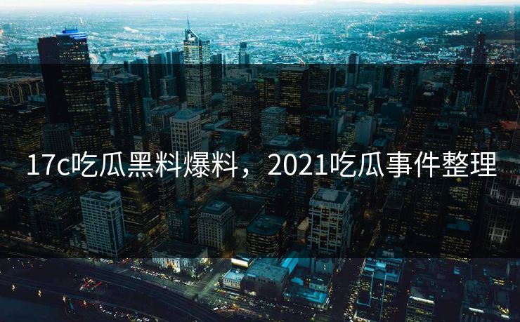 17c吃瓜黑料爆料，2021吃瓜事件整理