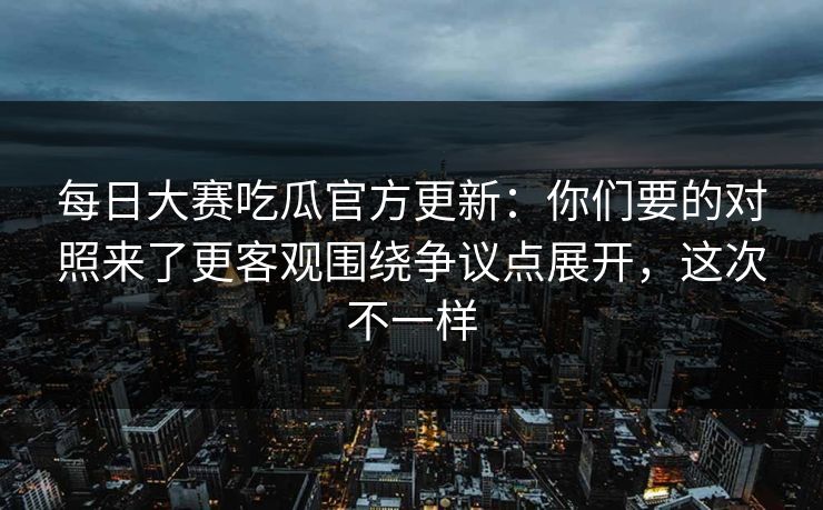 每日大赛吃瓜官方更新：你们要的对照来了更客观围绕争议点展开，这次不一样