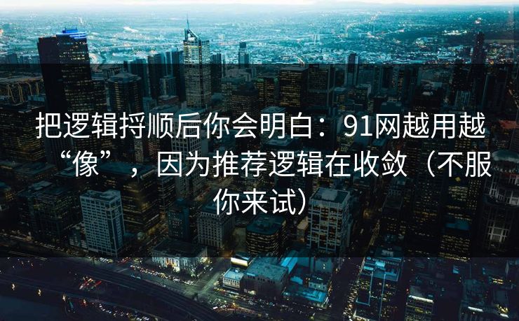 把逻辑捋顺后你会明白：91网越用越“像”，因为推荐逻辑在收敛（不服你来试）