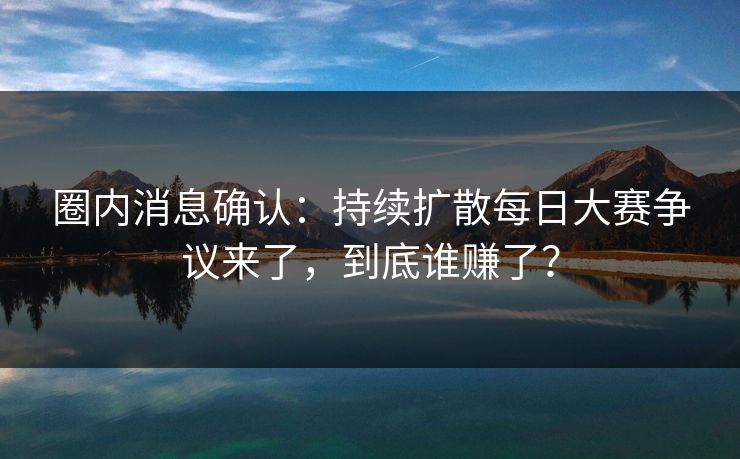 圈内消息确认：持续扩散每日大赛争议来了，到底谁赚了？