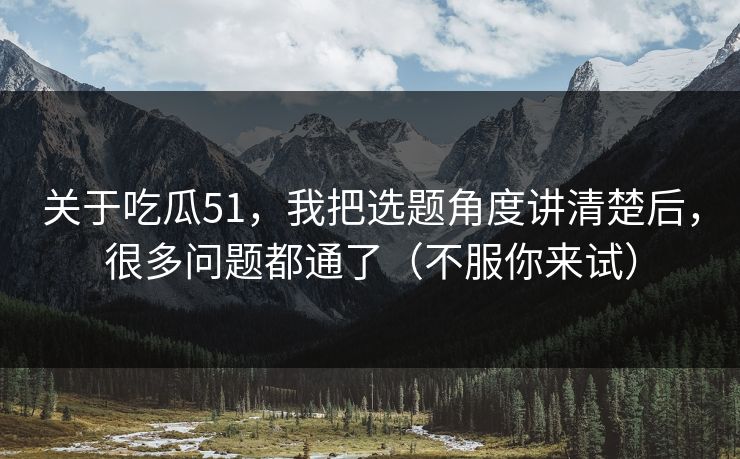 关于吃瓜51，我把选题角度讲清楚后，很多问题都通了（不服你来试）