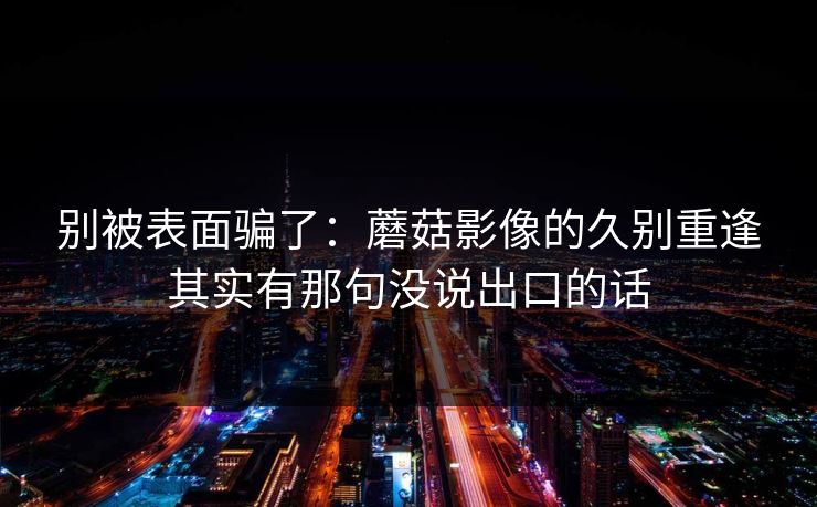 别被表面骗了：蘑菇影像的久别重逢其实有那句没说出口的话