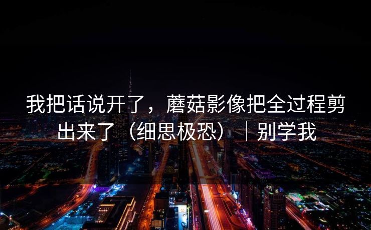 我把话说开了，蘑菇影像把全过程剪出来了（细思极恐）｜别学我