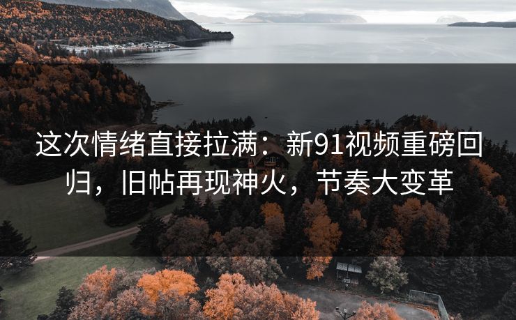 这次情绪直接拉满：新91视频重磅回归，旧帖再现神火，节奏大变革